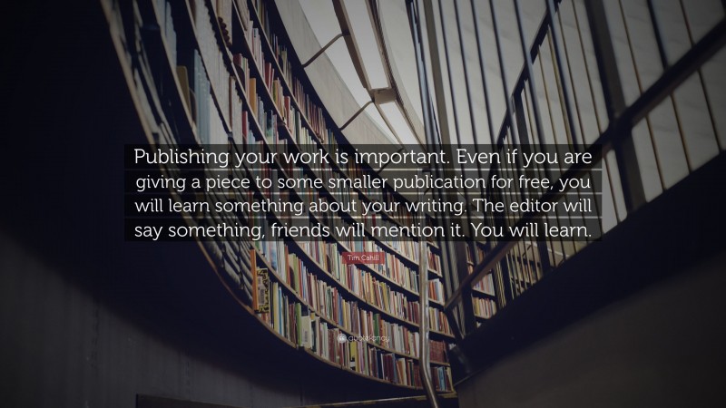 Tim Cahill Quote: “Publishing your work is important. Even if you are giving a piece to some smaller publication for free, you will learn something about your writing. The editor will say something, friends will mention it. You will learn.”
