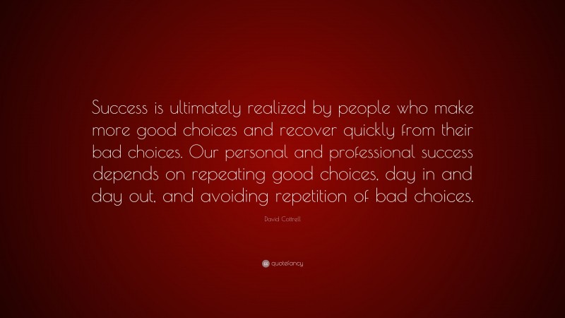 David Cottrell Quote: “Success is ultimately realized by people who make more good choices and recover quickly from their bad choices. Our personal and professional success depends on repeating good choices, day in and day out, and avoiding repetition of bad choices.”