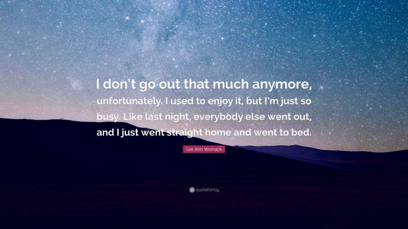 Lee Ann Womack Quote: “I don’t go out that much anymore, unfortunately. I used to enjoy it, but I’m just so busy. Like last night, everybody else went out, and I just went straight home and went to bed.”