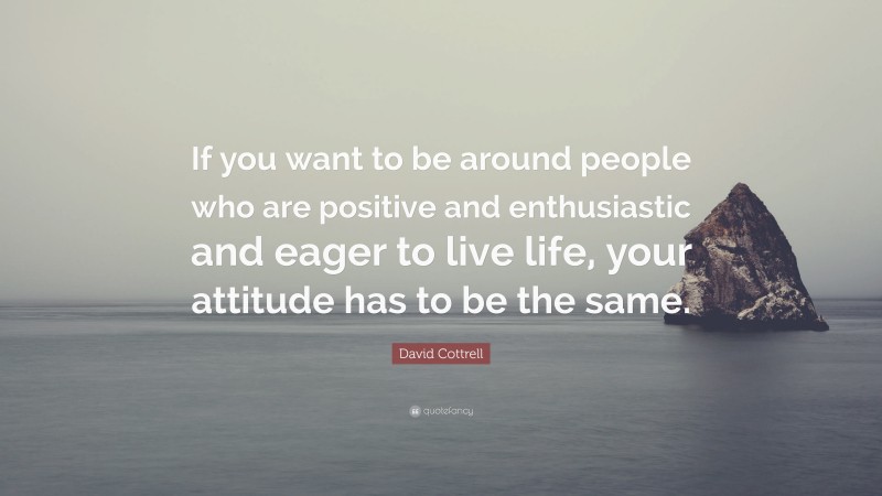 David Cottrell Quote: “If you want to be around people who are positive and enthusiastic and eager to live life, your attitude has to be the same.”