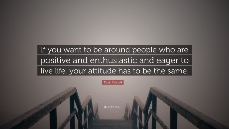 David Cottrell Quote: “If you want to be around people who are positive and enthusiastic and eager to live life, your attitude has to be the same.”
