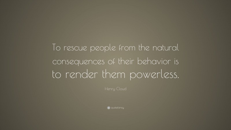 Henry Cloud Quote: “To rescue people from the natural consequences of their behavior is to render them powerless.”