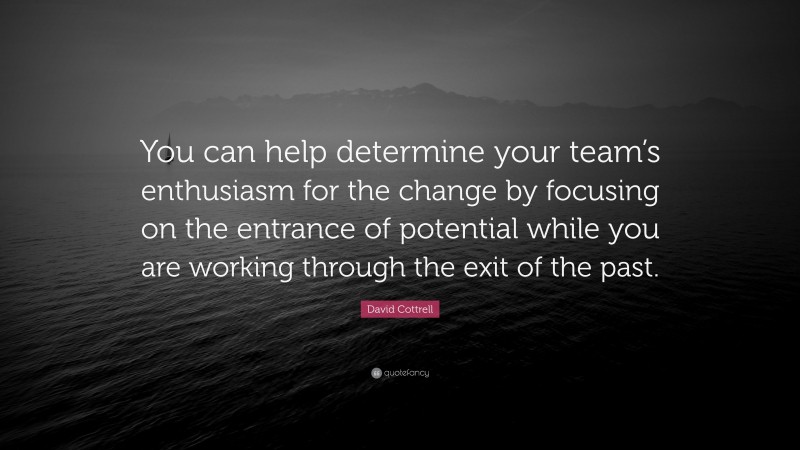 David Cottrell Quote: “You can help determine your team’s enthusiasm for the change by focusing on the entrance of potential while you are working through the exit of the past.”