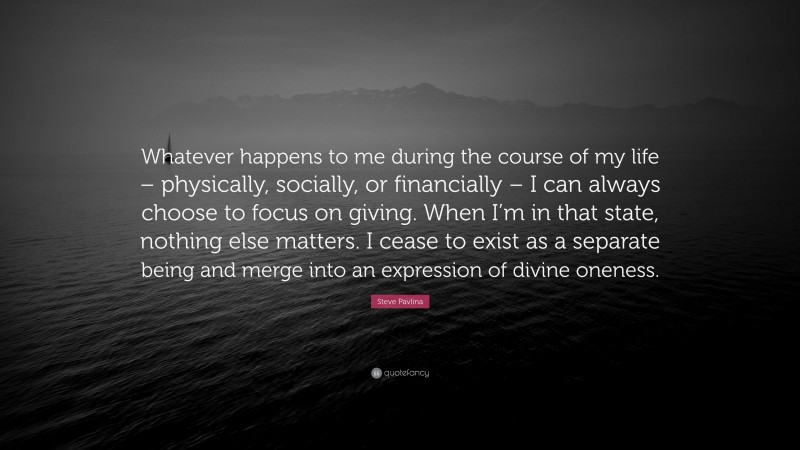 Steve Pavlina Quote: “Whatever happens to me during the course of my life – physically, socially, or financially – I can always choose to focus on giving. When I’m in that state, nothing else matters. I cease to exist as a separate being and merge into an expression of divine oneness.”