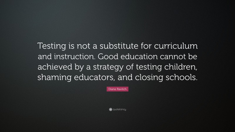 Diane Ravitch Quote: “Testing is not a substitute for curriculum and instruction. Good education cannot be achieved by a strategy of testing children, shaming educators, and closing schools.”