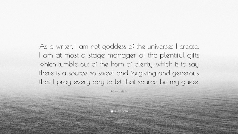 Rebecca Wells Quote: “As a writer, I am not goddess of the universes I create. I am at most a stage manager of the plentiful gifts which tumble out of the horn of plenty, which is to say there is a source so sweet and forgiving and generous that I pray every day to let that source be my guide.”