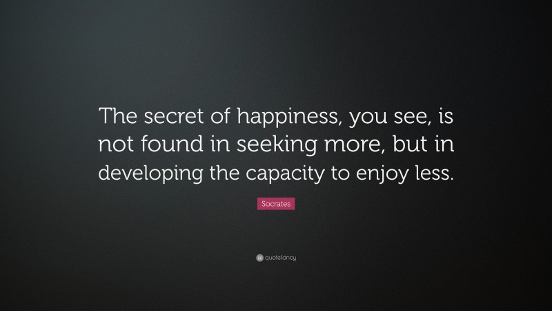 Socrates Quote: “The secret of happiness, you see, is not found in seeking more, but in developing the capacity to enjoy less.”