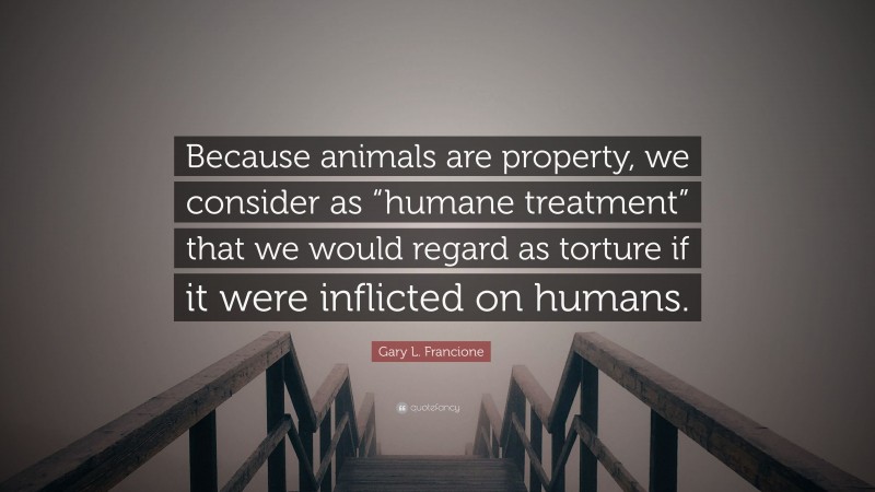 Gary L. Francione Quote: “Because animals are property, we consider as “humane treatment” that we would regard as torture if it were inflicted on humans.”