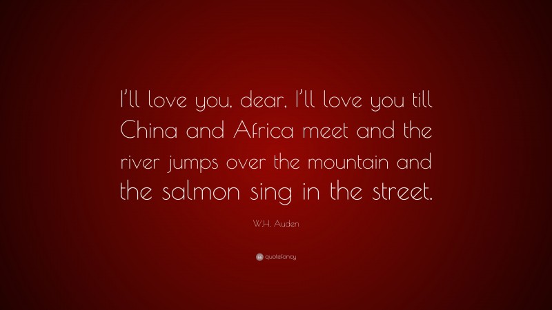 W.H. Auden Quote: “I’ll love you, dear, I’ll love you till China and Africa meet and the river jumps over the mountain and the salmon sing in the street.”