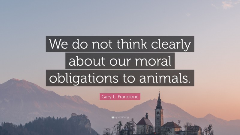 Gary L. Francione Quote: “We do not think clearly about our moral obligations to animals.”