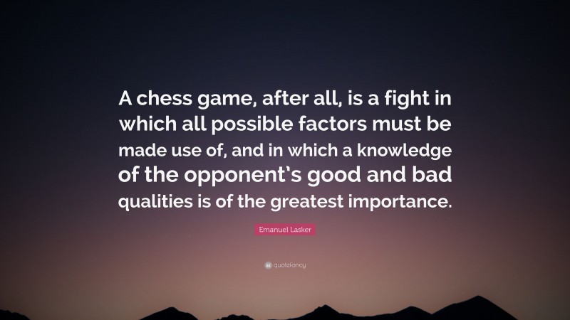 Emanuel Lasker Quote: “A chess game, after all, is a fight in which all possible factors must be made use of, and in which a knowledge of the opponent’s good and bad qualities is of the greatest importance.”