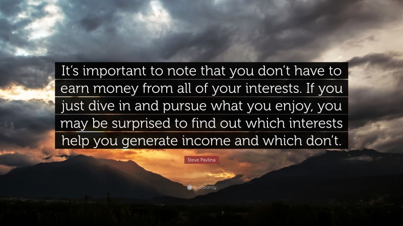 Steve Pavlina Quote: “It’s important to note that you don’t have to earn money from all of your interests. If you just dive in and pursue what you enjoy, you may be surprised to find out which interests help you generate income and which don’t.”