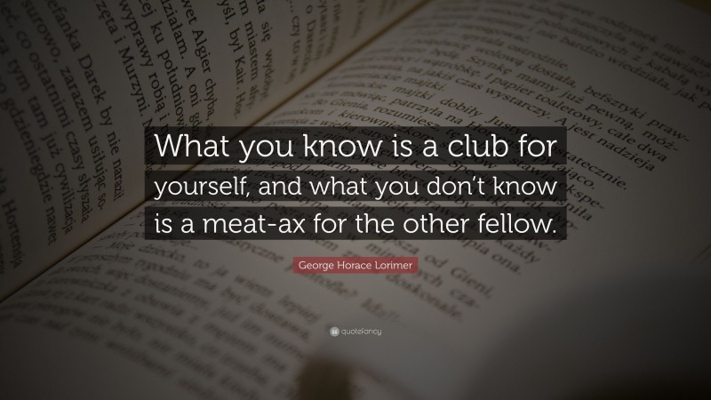 George Horace Lorimer Quote: “What you know is a club for yourself, and what you don’t know is a meat-ax for the other fellow.”