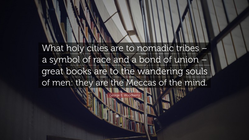 George E. Woodberry Quote: “What holy cities are to nomadic tribes – a symbol of race and a bond of union – great books are to the wandering souls of men: they are the Meccas of the mind.”