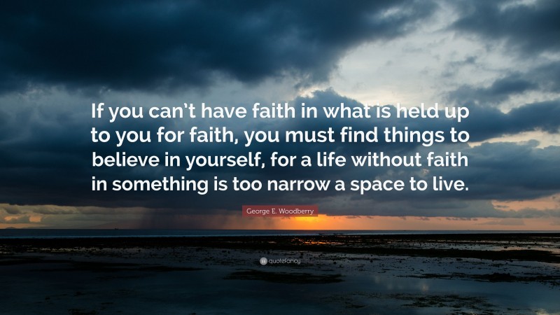 George E. Woodberry Quote: “If you can’t have faith in what is held up to you for faith, you must find things to believe in yourself, for a life without faith in something is too narrow a space to live.”