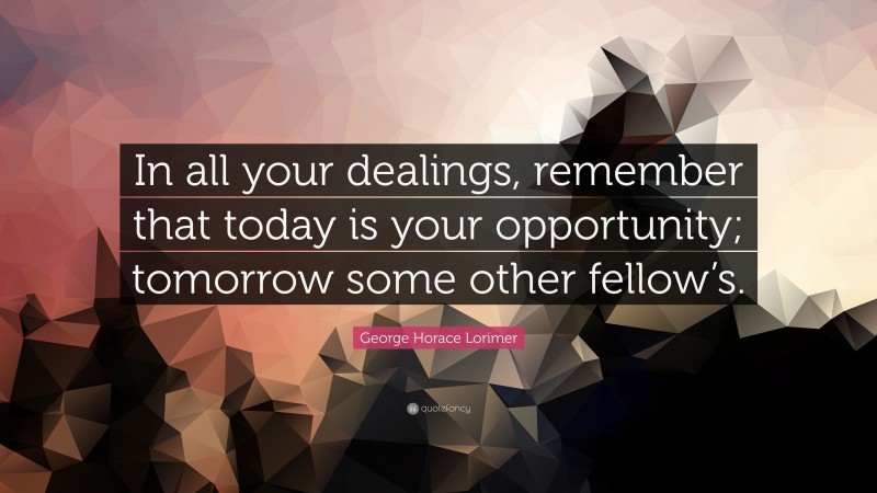 George Horace Lorimer Quote: “In all your dealings, remember that today is your opportunity; tomorrow some other fellow’s.”