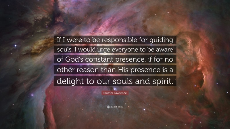 Brother Lawrence Quote: “If I were to be responsible for guiding souls, I would urge everyone to be aware of God’s constant presence, if for no other reason than His presence is a delight to our souls and spirit.”