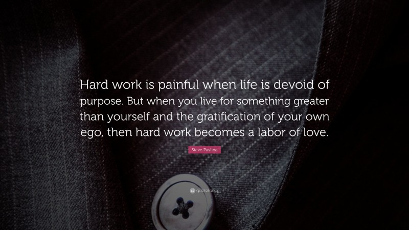 Steve Pavlina Quote: “Hard work is painful when life is devoid of purpose. But when you live for something greater than yourself and the gratification of your own ego, then hard work becomes a labor of love.”