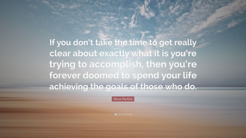 Steve Pavlina Quote: “If you don’t take the time to get really clear about exactly what it is you’re trying to accomplish, then you’re forever doomed to spend your life achieving the goals of those who do.”
