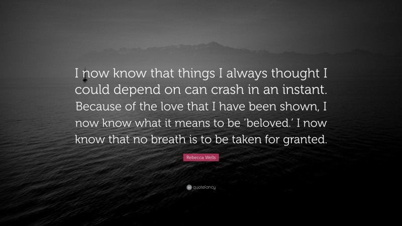 Rebecca Wells Quote: “I now know that things I always thought I could depend on can crash in an instant. Because of the love that I have been shown, I now know what it means to be ‘beloved.’ I now know that no breath is to be taken for granted.”