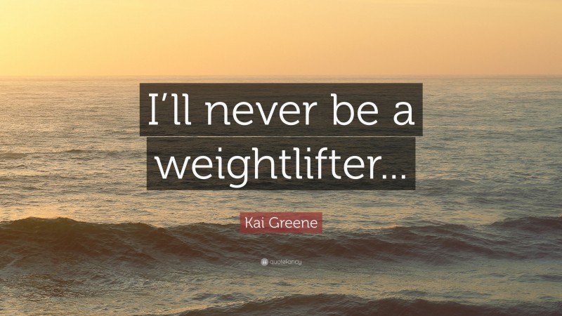 Kai Greene Quote: “I’ll never be a weightlifter...”