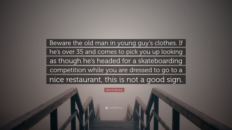 Merrill Markoe Quote: “Beware the old man in young guy’s clothes. If he’s over 35 and comes to pick you up looking as though he’s headed for a skateboarding competition while you are dressed to go to a nice restaurant, this is not a good sign.”