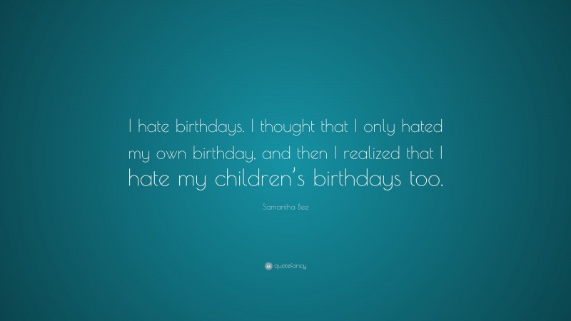 Samantha Bee Quote: “I hate birthdays. I thought that I only hated my own birthday, and then I realized that I hate my children’s birthdays too.”