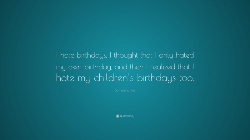 Samantha Bee Quote: “I hate birthdays. I thought that I only hated my own birthday, and then I realized that I hate my children’s birthdays too.”