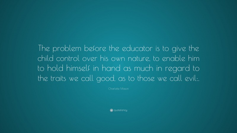 Charlotte Mason Quote: “The problem before the educator is to give the child control over his own nature, to enable him to hold himself in hand as much in regard to the traits we call good, as to those we call evil:.”