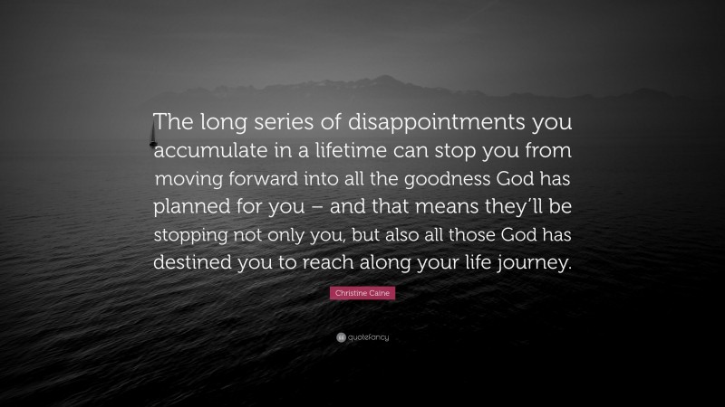 Christine Caine Quote: “The long series of disappointments you accumulate in a lifetime can stop you from moving forward into all the goodness God has planned for you – and that means they’ll be stopping not only you, but also all those God has destined you to reach along your life journey.”