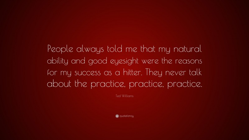 Ted Williams Quote: “People always told me that my natural ability and good eyesight were the reasons for my success as a hitter. They never talk about the practice, practice, practice.”