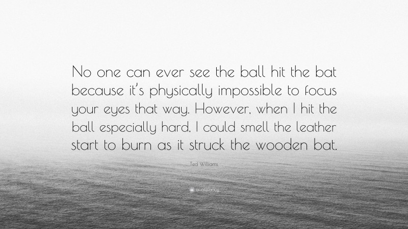 Ted Williams Quote: “No one can ever see the ball hit the bat because it’s physically impossible to focus your eyes that way. However, when I hit the ball especially hard, I could smell the leather start to burn as it struck the wooden bat.”
