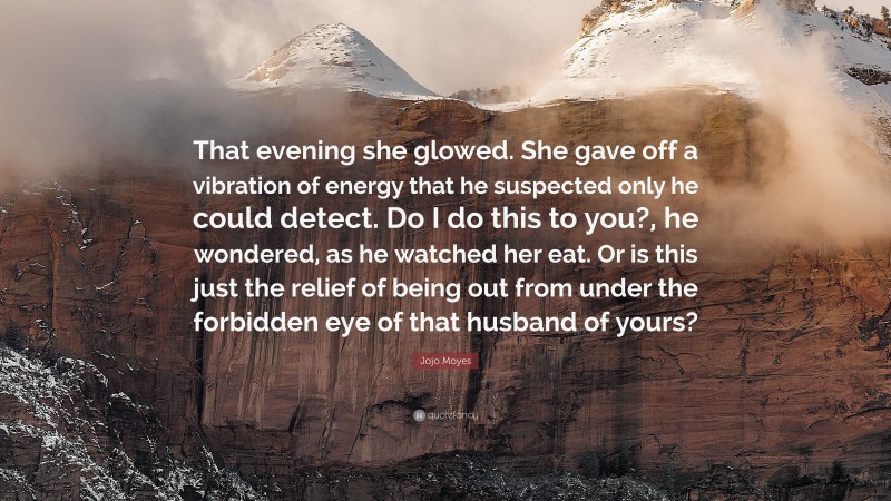 Jojo Moyes Quote: “That evening she glowed. She gave off a vibration of energy that he suspected only he could detect. Do I do this to you?, he wondered, as he watched her eat. Or is this just the relief of being out from under the forbidden eye of that husband of yours?”