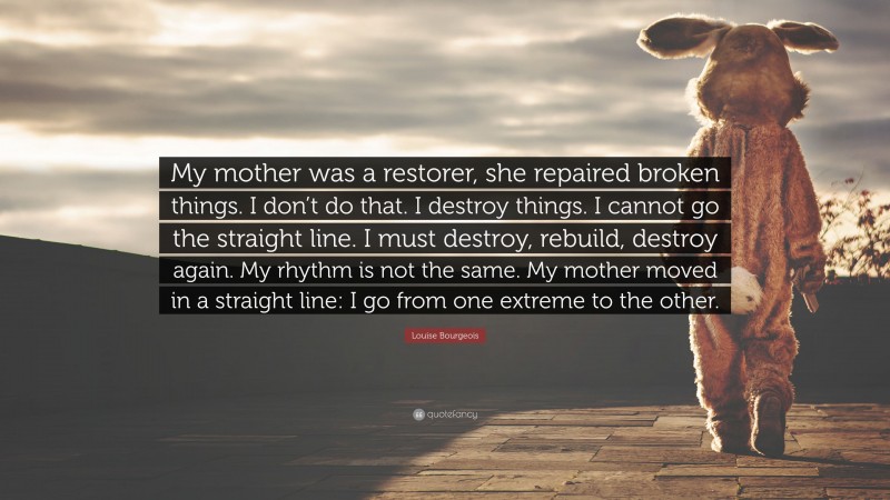 Louise Bourgeois Quote: “My mother was a restorer, she repaired broken things. I don’t do that. I destroy things. I cannot go the straight line. I must destroy, rebuild, destroy again. My rhythm is not the same. My mother moved in a straight line: I go from one extreme to the other.”