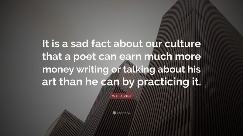 W.H. Auden Quote: “It is a sad fact about our culture that a poet can earn much more money writing or talking about his art than he can by practicing it.”