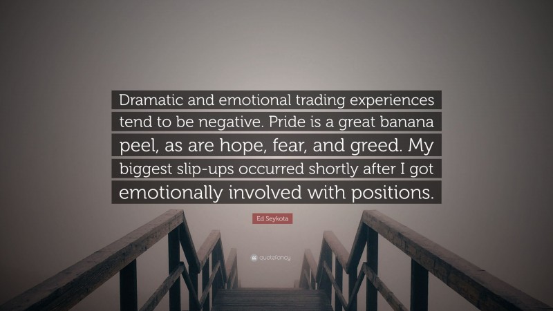 Ed Seykota Quote: “Dramatic and emotional trading experiences tend to be negative. Pride is a great banana peel, as are hope, fear, and greed. My biggest slip-ups occurred shortly after I got emotionally involved with positions.”