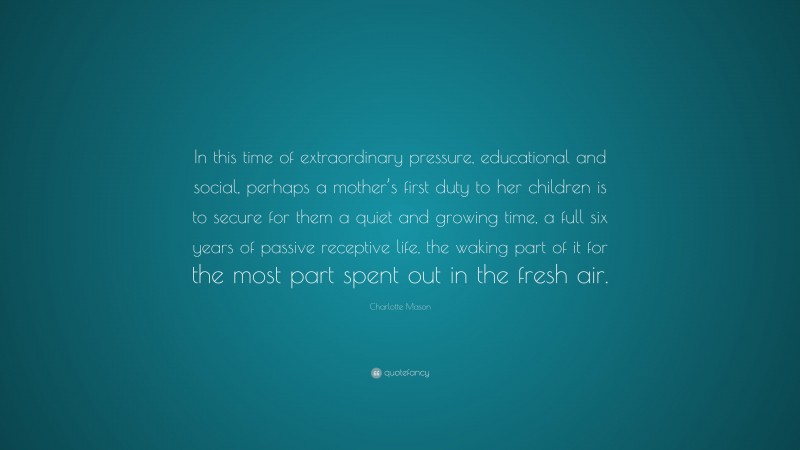 Charlotte Mason Quote: “In this time of extraordinary pressure, educational and social, perhaps a mother’s first duty to her children is to secure for them a quiet and growing time, a full six years of passive receptive life, the waking part of it for the most part spent out in the fresh air.”