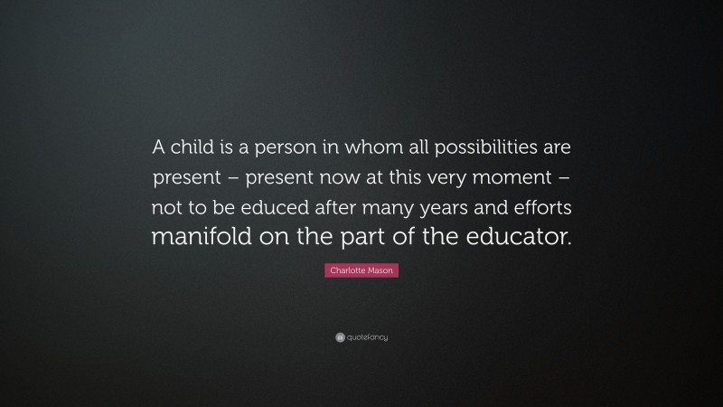Charlotte Mason Quote: “A child is a person in whom all possibilities are present – present now at this very moment – not to be educed after many years and efforts manifold on the part of the educator.”