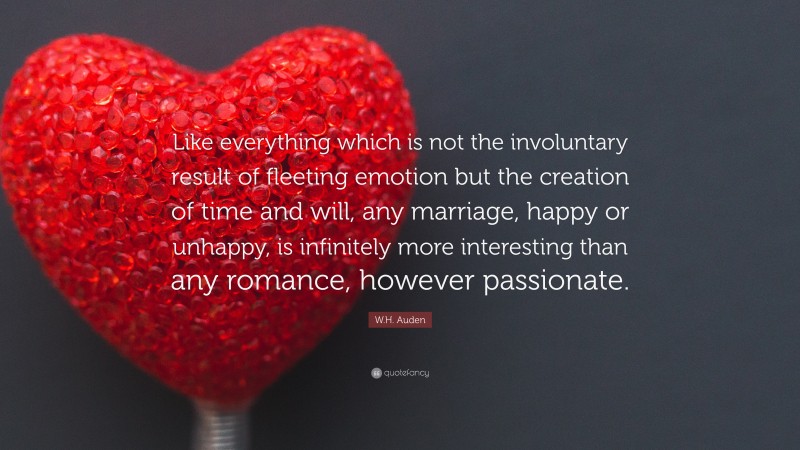 W.H. Auden Quote: “Like everything which is not the involuntary result of fleeting emotion but the creation of time and will, any marriage, happy or unhappy, is infinitely more interesting than any romance, however passionate.”