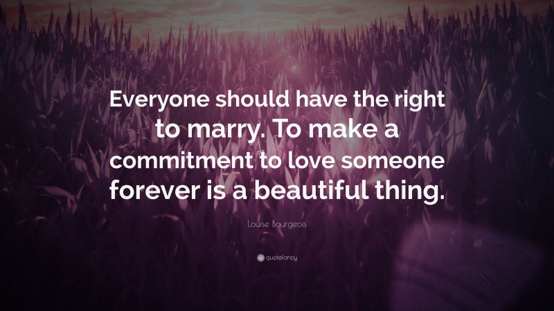 Louise Bourgeois Quote: “Everyone should have the right to marry. To make a commitment to love someone forever is a beautiful thing.”