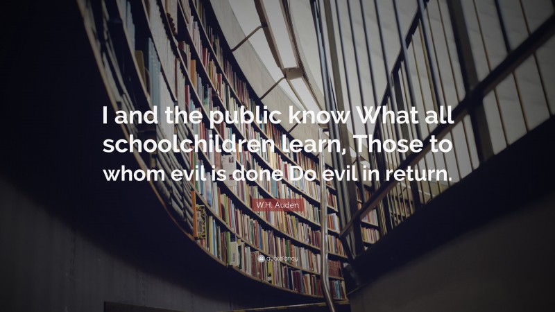 W.H. Auden Quote: “I and the public know What all schoolchildren learn, Those to whom evil is done Do evil in return.”