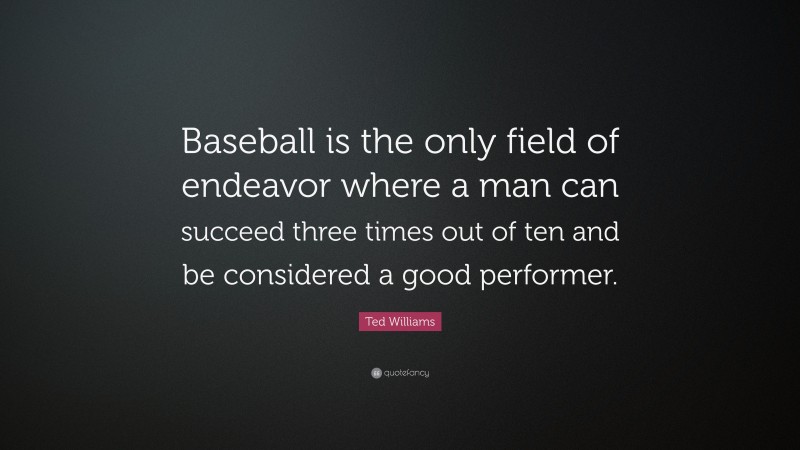 Ted Williams Quote: “Baseball is the only field of endeavor where a man can succeed three times out of ten and be considered a good performer.”