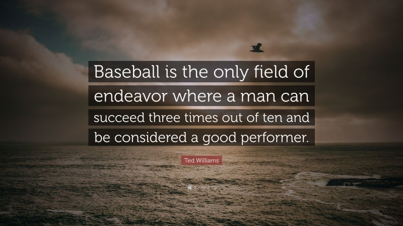 Ted Williams Quote: “Baseball is the only field of endeavor where a man can succeed three times out of ten and be considered a good performer.”