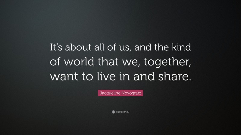Jacqueline Novogratz Quote: “It’s about all of us, and the kind of world that we, together, want to live in and share.”