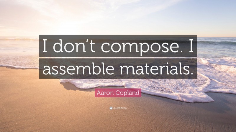 Aaron Copland Quote: “I don’t compose. I assemble materials.”