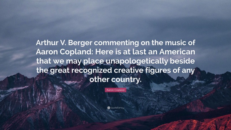 Aaron Copland Quote: “Arthur V. Berger commenting on the music of Aaron Copland: Here is at last an American that we may place unapologetically beside the great recognized creative figures of any other country.”