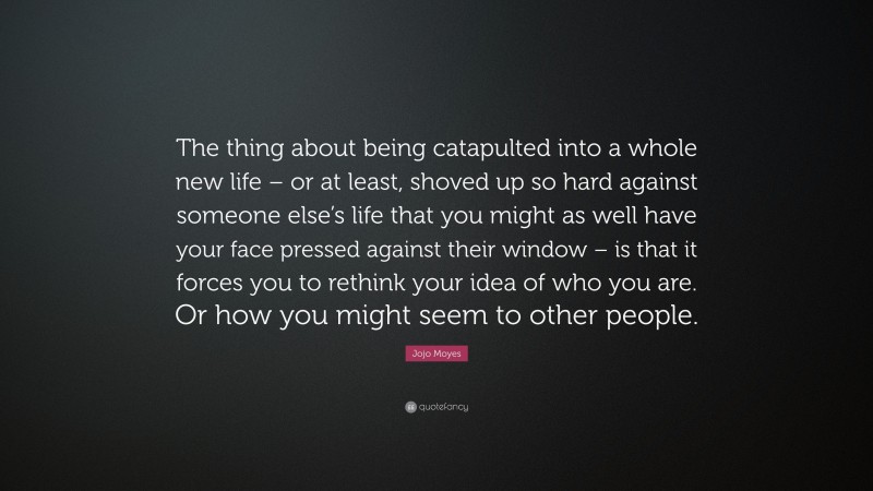 Jojo Moyes Quote: “The thing about being catapulted into a whole new life – or at least, shoved up so hard against someone else’s life that you might as well have your face pressed against their window – is that it forces you to rethink your idea of who you are. Or how you might seem to other people.”