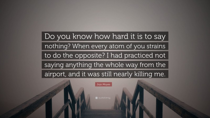 Jojo Moyes Quote: “Do you know how hard it is to say nothing? When every atom of you strains to do the opposite? I had practiced not saying anything the whole way from the airport, and it was still nearly killing me.”