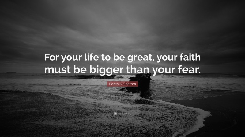 Robin S. Sharma Quote: “For your life to be great, your faith must be bigger than your fear.”