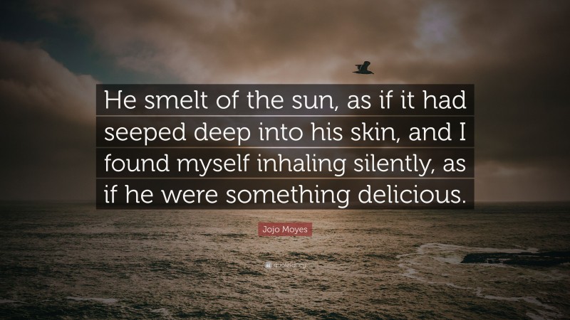 Jojo Moyes Quote: “He smelt of the sun, as if it had seeped deep into his skin, and I found myself inhaling silently, as if he were something delicious.”